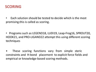 SCORING
• Each solution should be tested to decide which is the most
promising.this is called as scoring.
• Programs such as LEGEND18, LUDI19, Leap-Frog16, SPROUT20,
HOOK21, and PRO-LIGAND22 attempt this using different scoring
techniques
• These scoring functions vary from simple steric
constraints and H-bond placement to explicit force fields and
empirical or knowledge-based scoring methods.
 