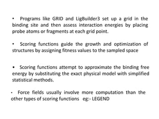 • Programs like GRID and LigBuilder3 set up a grid in the
binding site and then assess interaction energies by placing
probe atoms or fragments at each grid point.
• Scoring functions guide the growth and optimization of
structures by assigning fitness values to the sampled space
• Scoring functions attempt to approximate the binding free
energy by substituting the exact physical model with simplified
statistical methods.
• Force fields usually involve more computation than the
other types of scoring functions eg:- LEGEND
 