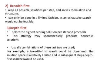 2) Breadth first
• keep all possible solutions per step, and solves them all to end
structures.
• can only be done in a limited fashion, as an exhaustive search
would not be feasible.
3)Depth first
• select the highest scoring solution per stepand proceeds.
• This strategy may spontaneously generate nonsense
solutions.
• Usually combinations of these last two are used;
for example, a breadth-first search could be done until the
solution space is relatively limited and in subsequent steps depth-
first searcheswould be used.
 