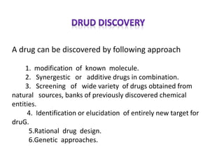 A drug can be discovered by following approach
1. modification of known molecule.
2. Synergestic or additive drugs in combination.
3. Screening of wide variety of drugs obtained from
natural sources, banks of previously discovered chemical
entities.
4. Identification or elucidation of entirely new target for
druG.
5.Rational drug design.
6.Genetic approaches.
 
