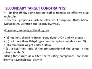 • Binding affinity alone does not suffice to make an effective drug
molecule.
• Essential properties include effective Absorption, Distribution,
Metabolism, Excretion and Toxicity (ADMET).
•In general, an orally active drug has
• (a) not more than 5 hydrogen bond donors (OH and NH groups),
• (b) not more than 10 hydrogen bond acceptors (notably Nand O),
• (c) a molecular weight under 500 Da
• (d), a LogP (log ratio of the concentrationsof the solute in the
solvent) under 5.
•Using these rules as a filter, the resulting compounds are more
likely to have biological activity.
 