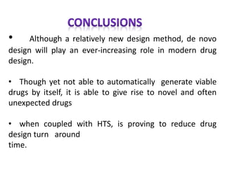 • Although a relatively new design method, de novo
design will play an ever-increasing role in modern drug
design.
• Though yet not able to automatically generate viable
drugs by itself, it is able to give rise to novel and often
unexpected drugs
• when coupled with HTS, is proving to reduce drug
design turn around
time.
 