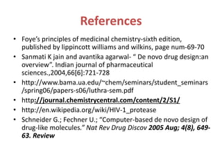 References
• Foye’s principles of medicinal chemistry-sixth edition,
published by lippincott williams and wilkins, page num-69-70
• Sanmati K jain and avantika agarwal- “ De novo drug design:an
overview”. Indian journal of pharmaceutical
sciences.,2004,66[6]:721-728
• http://www.bama.ua.edu/~chem/seminars/student_seminars
/spring06/papers-s06/luthra-sem.pdf
• http://journal.chemistrycentral.com/content/2/S1/
• http://en.wikipedia.org/wiki/HIV-1_protease
• Schneider G.; Fechner U.; “Computer-based de novo design of
drug-like molecules.” Nat Rev Drug Discov 2005 Aug; 4(8), 649-
63. Review
 