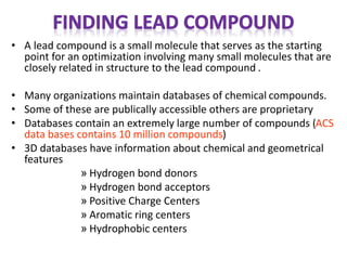 • A lead compound is a small molecule that serves as the starting
point for an optimization involving many small molecules that are
closely related in structure to the lead compound .
• Many organizations maintain databases of chemical compounds.
• Some of these are publically accessible others are proprietary
• Databases contain an extremely large number of compounds (ACS
data bases contains 10 million compounds)
• 3D databases have information about chemical and geometrical
features
» Hydrogen bond donors
» Hydrogen bond acceptors
» Positive Charge Centers
» Aromatic ring centers
» Hydrophobic centers
 