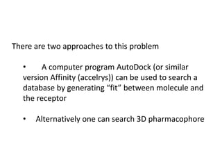 There are two approaches to this problem
• A computer program AutoDock (or similar
version Affinity (accelrys)) can be used to search a
database by generating “fit” between molecule and
the receptor
• Alternatively one can search 3D pharmacophore
 