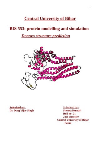 1
Central University of Bihar
BIS 553: protein modelling and simulation
Denovo structure prediction
Submitted to:- Submitted by:-
Dr. Durg Vijay Singh Shweta Kumari
Roll no- 21
2 nd semester
Central University of Bihar
Patna
 