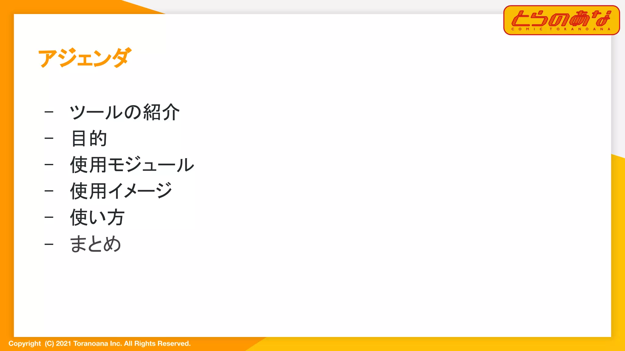 Copyright  (C) 2021 Toranoana Inc. All Rights Reserved.
アジェンダ 
- ツールの紹介 
- 目的 
- 使用モジュール 
- 使用イメージ 
- 使い方 
- まとめ 
 
 
