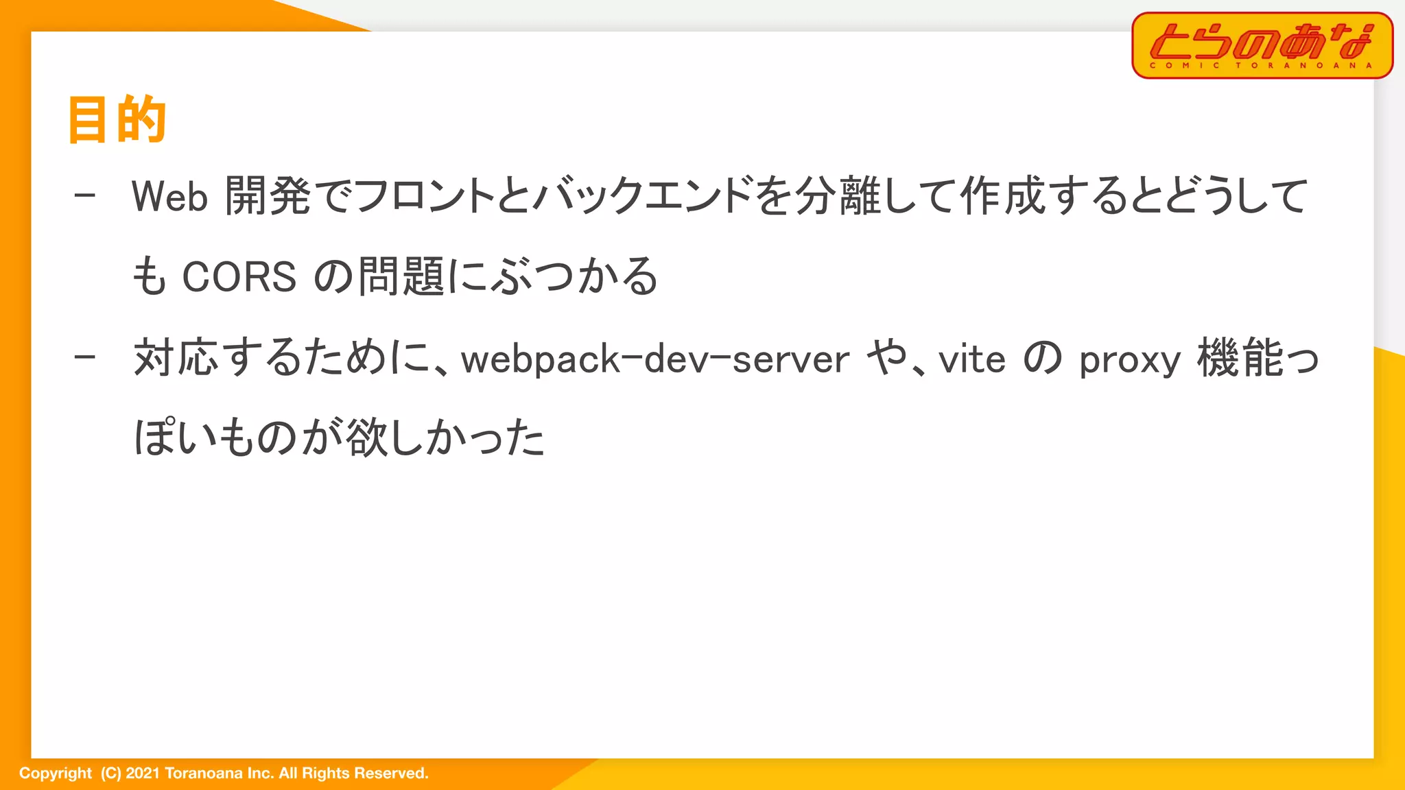 Copyright  (C) 2021 Toranoana Inc. All Rights Reserved.
目的 
- Web 開発でフロントとバックエンドを分離して作成するとどうして
も CORS の問題にぶつかる 
- 対応するために、webpack-dev-server や、vite の proxy 機能っ
ぽいものが欲しかった 
 