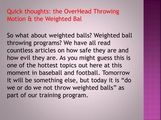 Quick thoughts: the OverHead Throwing
Motion & the Weighted Bal
So what about weighted balls? Weighted ball
throwing programs? We have all read
countless articles on how safe they are and
how evil they are. As you might guess this is
one of the hottest topics out here at this
moment in baseball and football. Tomorrow
it will be something else, but today it is “do
we or do we not throw weighted balls” as
part of our training program.
 