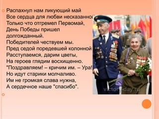  Распахнул нам ликующий май
Все сердца для любви несказанной.
Только что отгремел Первомай,
День Победы пришел
долгожданный.
Победителей чествуем мы.
Пред седой поредевшей колонной
Расступаемся, дарим цветы,
На героев глядим восхищенно.
"Поздравляем! – кричим им. – Ура!"
Но идут старики молчаливо.
Им не громкая слава нужна,
А сердечное наше "спасибо".

 