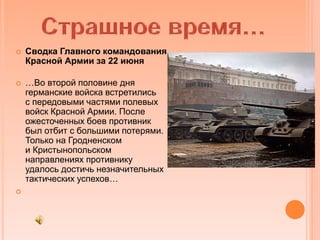  Сводка Главного командования
Красной Армии за 22 июня
 …Во второй половине дня
германские войска встретились
с передовыми частями полевых
войск Красной Армии. После
ожесточенных боев противник
был отбит с большими потерями.
Только на Гродненском
и Кристынопольском
направлениях противнику
удалось достичь незначительных
тактических успехов…

 