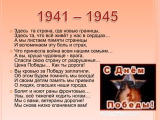  Здесь та страна, где новые границы,
Здесь та, что всё живёт у нас в сердцах…
А мы листаем памяти страницы
И вспоминаем эту боль и страх,
 Что принесла война всем нашим семьям…
А вы, круша чудовище - врага,
Спасли свою страну от разрушенья…
Цена Победы… Как ты дорога!
 Вы кровью за Победу заплатили.
Об этом будем помнить мы всегда!
И своим детям память мы привили
О людях, спасших наши города.
 Болят и ноют раны фронтовые…
Увы, всё тяжелей ходить ногам…
Мы с вами, ветераны дорогие!
Мы снова низко кланяемся вам!
 