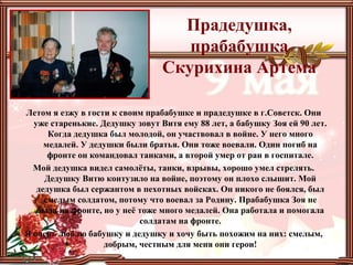 Прадедушка,
прабабушка
Скурихина Артема
Летом я езжу в гости к своим прабабушке и прадедушке в г.Советск. Они
уже старенькие. Дедушку зовут Витя ему 88 лет, а бабушку Зоя ей 90 лет.
Когда дедушка был молодой, он участвовал в войне. У него много
медалей. У дедушки были братья. Они тоже воевали. Один погиб на
фронте он командовал танками, а второй умер от ран в госпитале.
Мой дедушка видел самолёты, танки, взрывы, хорошо умел стрелять.
Дедушку Витю контузило на войне, поэтому он плохо слышит. Мой
дедушка был сержантом в пехотных войсках. Он никого не боялся, был
смелым солдатом, потому что воевал за Родину. Прабабушка Зоя не
была на фронте, но у неё тоже много медалей. Она работала и помогала
солдатам на фронте.
Я очень люблю бабушку и дедушку и хочу быть похожим на них: смелым,
добрым, честным для меня они герои!
 