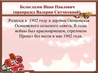 Белоглазов Иван Павлович
(прапрадед Валерии Ситчихиной)
Родился в 1902 году в деревне Осиновская
Осиновского сельского совета, В годы
войны был красноармецем, стрелоком
Пропал без вести в мае 1942 года.
 