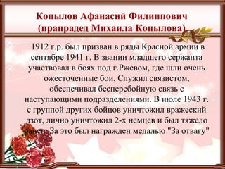 Копылов Афанасий Филиппович
(прапрадед Михаила Копылова)
1912 г.р. был призван в ряды Красной армии в
сентябре 1941 г. В звании младшего сержанта
участвовал в боях под г.Ржевом, где шли очень
ожесточенные бои. Служил связистом,
обеспечивал бесперебойную связь с
наступающими подразделениями. В июле 1943 г.
с группой других бойцов уничтожил вражеский
дзот, лично уничтожил 2-х немцев и был тяжело
ранен. За это был награжден медалью "За отвагу"
 