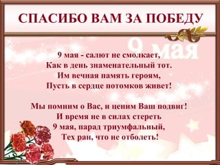 9 мая - салют не смолкает,
Как в день знаменательный тот.
Им вечная память героям,
Пусть в сердце потомков живет!
Мы помним о Вас, и ценим Ваш подвиг!
И время не в силах стереть
9 мая, парад триумфальный,
Тех ран, что не отболеть!
СПАСИБО ВАМ ЗА ПОБЕДУ
 