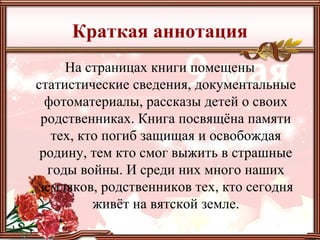 Краткая аннотация
На страницах книги помещены
статистические сведения, документальные
фотоматериалы, рассказы детей о своих
родственниках. Книга посвящёна памяти
тех, кто погиб защищая и освобождая
родину, тем кто смог выжить в страшные
годы войны. И среди них много наших
земляков, родственников тех, кто сегодня
живёт на вятской земле.
 