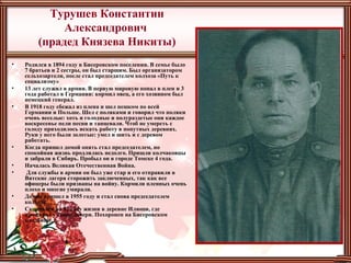 Турушев Константин
Александрович
(прадед Князева Никиты)
• Родился в 1894 году в Бисеровском поселении. В семье было
7 братьев и 2 сестры, он был старшим. Был организатором
сельхозартели, после стал председателем колхоза «Путь к
социализму»
• 13 лет служил в армии. В первую мировую попал в плен и 3
года работал в Германии: кормил овец, а его хозяином был
немецкий генерал.
• В 1918 году сбежал из плена и шел пешком по всей
Германии и Польше. Шел с поляками и говорил что поляки
очень веселые: хоть и голодные и полураздетые они каждое
воскресенье пели песни и танцевали. Чтоб не умереть с
голоду приходилось искать работу в попутных деревнях.
Руки у него были золотые: умел и шить и с деревом
работать.
• Когда пришел домой опять стал председателем, но
спокойная жизнь продлилась недолго. Пришли колчаковцы
и забрали в Сибирь. Пробыл он в городе Томске 4 года.
• Началась Великая Отечественная Война.
• Для службы в армии он был уже стар и его отправили в
Вятские лагеря сторожить заключенных, так как все
офицеры были призваны на войну. Кормили пленных очень
плохо и многие умирали.
• Домой пришел в 1955 году и стал снова председателем
колхоза.
• Скончался на 92 году жизни в деревне Илюши, где
проживал у своей дочери. Похоронен на Бисеровском
кладбище.
 