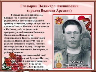 Горжусь своим прапрадедом.
Каждый год 9 мая я со своими
родителями, с бабушкой и дедушкой
прихожу на митинг, который проходит на
площади Завода. Именно с этой площади
в 1942 году ушёл на фронт мой
прапрадедушка-Глазырин Поликарп
Филиппович. Воевал он на
Ленинградском фронте, подносчиком
снарядов. Погиб 22 мая 1943 года от
разрыва немецкого снаряда. Ранение
было серьёзным, в голову. Похоронен
Поликарп Филиппович в Ленинграде, в
районе Синявино.
Мой дед закрывая собой своё
Отечество, отстоял моё будущее. Поэтому
с его фотографией я принял участие6 в
«Бессмертном» полку. Буду вечно
хранить о нём память. Его фамилия
занесена на доску памяти у вечного огня,
Глазырин Поликарп Филиппович
(прадед Волкова Арсения)
 