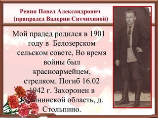 Репин Павел Александрович
(прапрадед Валерии Ситчихиной)
Мой прадед родился в 1901
году в Белозерском
сельском совете, Во время
войны был
красноармейцем,
стрелком. Погиб 16.02
1942 г. Захоронен в
Калининской область, д.
Стольпино.
 