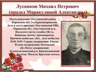 Лусников Михаил Петрович
(прадед Маракулиной Александры)
Место рождения: Омутнинский район,
Кировская обл. 2-я Красноперовская.
Дата и место призыва: Омутнинский РВК,
Кировская обл., Омутнинский р-н.
Последнее место службы 346 сд.
Воинское звание: красноармеец.
Причина выбытия: убит. Дата выбытия
29.01.1943. Страна захоронения: Россия,
Регион захоронения: Ростовская
обл.Место захоронения:
Белокалитвинский р-н, Краснодонецкий
с/с, х. Богатов. Могила: Братская могила
 
