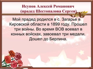 Исупов Алексей Романович
(прадед Шестопалова Сергея)
Мой прадед родился в с. Загарье в
Кировской области в 1899 году. Прошел
три войны. Во время ВОВ воевал в
конных войсках, завоевал три медали.
Дошел до Берлина.
 