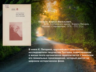 Пигарев, К. В. Ф. И. Тютчев и его время /
Кирилл Васильевич Пигарев. - Москва :
Современник, 1978. - 332, [1] с.
В книге К. Пигарева, крупнейшего советского
исследователя творчества Тютчева, повествование
о жизни поэта органически переплетается с анализом
его гениальных произведений, который дается на
широком историческом фоне.
 