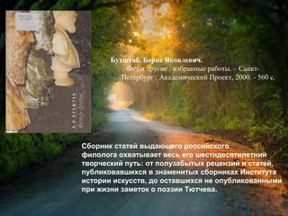 Бухштаб, Б. Я. Фет и другие : избранные
работы / Борис Яковлевич Бухштаб. – Санкт-
Петербург : Академический Проект, 2000. - 560 с.
Сборник статей выдающего российского
филолога охватывает весь его шестидесятилетний
творческий путь: от полузабытых рецензий и статей,
публиковавшихся в знаменитых сборниках Института
истории искусств, до оставшихся не опубликованными
при жизни заметок о поэзии Тютчева.
 