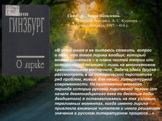 Гинзбург, Л. Я. О лирике / Лидия
Яковлевна Гинзбург ; предисл. А. С.
Кушнера. - Москва : Интрада, 1997. - 414 с.
«В этой книге я не пытаюсь ставить вопрос
о том, что такое лирика вообще; который
может решаться – в плане чистой теории или
исторической поэтики – лишь на многовековом
сравнительном материале. Задача здесь другая –
рассмотреть в их исторической перспективе
ряд проблем, живых для нашей литературной
современности. На протяжении векового
периода истории русской лирической поэзии (от
начала девятнадцатого века по десятые годы
двадцатого) я останавливаюсь на тех узловых,
переломных моментах, когда именно лирика
привлекла внимание читателя и имела решающее
значение в русском литературном процессе…»
 