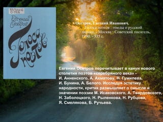 Осетров, Е. И. Голоса поэтов :
этюды о русской лирике / Евгений
Иванович Осетров. - Москва : Советский
писатель, 1990. - 335 с.
Евгений Осетров перечитывает в канун нового
столетия поэтов «серебряного века» -
И. Анненского, А. Ахматову, Н. Гумилева,
И. Бунина, А. Белого. Исследуя эстетику
народности, критик размышляет о смысле и
значении поэзии М. Исаковского, А. Твардовского,
Н. Заболоцкого, Н. Рыленкова, Н. Рубцова,
Я. Смелякова, Б. Ручьева.
 
