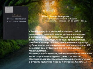 Кацис, Л. Ф. Русская эсхатология и
русская литература / Леонид Федорович
Кацис. - Москва : ОГИ, 2000. - 655 с.
«Завершающийся век представляет собой
совершенно специфическое явление не только
в истории русской культуры, но и в истории
европейской культуры вообще. Традиционные
ожидания «конца света», свойственные периоду
рубежа веков, растянулись на целое столетие. Ибо
век этот сам рубежный, но уже для целого
тысячелетия…
Поэтому предлагаемая работа посвящена попытке
как историко-культурного, так и, отчасти,
феноменологического исследования апокалиптики
в русской культуре первой половины XX века…»
 
