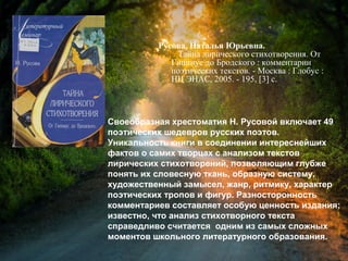 Русова, Н. Ю. Тайна лирического
стихотворения. От Гиппиус до
Бродского : комментарии поэтических
текстов / Наталья Юрьевна Русова. -
Москва : Глобус : НЦ ЭНАС, 2005. - 195,
[3] с.
Своеобразная хрестоматия Н. Русовой включает 49
поэтических шедевров русских поэтов.
Уникальность книги в соединении интереснейших
фактов о самих творцах с анализом текстов
лирических стихотворений, позволяющим глубже
понять их словесную ткань, образную систему,
художественный замысел, жанр, ритмику, характер
поэтических тропов и фигур. Разносторонность
комментариев составляет особую ценность издания;
известно, что анализ стихотворного текста
справедливо считается одним из самых сложных
моментов школьного литературного образования.
 