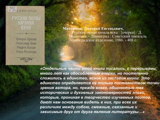 Максимов, Д. Е. Русские поэты начала
века : [очерки] / Дмитрий Евгеньевич
Максимов. - Ленинград : Советский писатель,
Ленинградское отделение, 1986. - 408 с.
«Отдельные части этой книги писались, с перерывами,
много лет как обособленные очерки, но постепенно
сложились в единство, ясное из заглавия книги. Это
единство определяется не только постоянством точки
зрения автора, но, прежде всего, общностью тех
исторических и духовных закономерностей эпохи,
которые, проникая в творчество изучаемых поэтов,
дают нам основание видеть в них, при всех их
различиях между собою, смежные, связанные и
зависимые друг от друга явления литературы…»
 