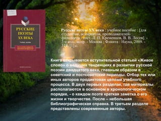 Русские поэты ХХ века : учебное пособие :
[для студентов, аспирантов, преподавателей-
филологов / сост. Л. П. Кременцов, В. В. Лосев]. -
3-е изд., испр. - Москва : Флинта : Наука, 2009. -
319, [1] с.
Книга открывается вступительной статьей «Живое
слово» о ведущих тенденциях в развитии русской
поэзии двадцатого века, главным образом в
советский и постсоветский периоды. Отбор тех или
иных авторов продиктован целями учебного
процесса. В двух первых разделах, где материалы
располагаются в основном в хронологическом
порядке, - о каждом поэте краткая заметка о его
жизни и творчестве. После – небольшая
библиографическая справка. В третьем разделе
представлены современные авторы.
 