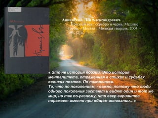 Аннинский, Л. А. Красный век :
серебро и чернь. Медные трубы / Лев
Александрович Аннинский. - Москва :
Молодая гвардия, 2004. - 395, [2] с.
« Это не история поэзии. Это история
менталитета, отраженная в стихах и судьбах
великих поэтов. По поколениям.
То, что по поколениям, - важно, потому что люди
одного поколения застают и видят один и тот же
мир, но так по-разному, что веер вариантов
поражает именно при общем основании…»
 