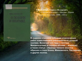 Тарановский, К. Ф. О поэзии и
поэтике / Кирилл Федорович
Тарановский. - Москва : Языки русской
культуры, 2000. - 432 с.
В издании отражено собрание классических
работ известнейшего специалиста по русской
поэтике. Включает его труд о поэтике
Мандельштама (в полном объеме – впервые),
а также статьи - образцы тонкого анализа
образов и стиха Блока, Маяковского, Пастернака
и других поэтов.
 