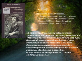 Айзенштейн, Е. О. Борису Пастернаку
- навстречу! Марина Цветаева : о книге М.
Цветаевой «После России» (1928 г.) / Елена
Оскаровна Айзенштейн. – Санкт-
Петербург : Летний сад : Нева, 2000. - 382 с.
«В основу предлагаемого разбора положен
хронологический принцип, поскольку хронология –
«дорожный посох», помогающий понять шаг души
Цветаевой, позволяющий не сбиться с пути
постижения высокой игры слов и смыслов.
Хронология не нарушалась и при подходе к
стихотворениям, входящим в различные циклы,
поскольку объединение в последние
осуществлялось автором после создания
отдельных вещей…»
 