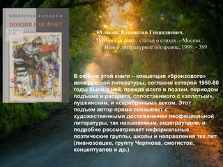 Кулаков, В. Г. Поэзия как факт :
статьи о стихах / Владислав Геннадиевич
Кулаков. - Москва : Новое литературное
обозрение, 1999. - 389 с.
В основе этой книги – концепция «бронзового»
века русской литературы, согласно которой 1950-80
годы были в ней, прежде всего в поэзии, периодом
подъема и расцвета, сопоставимого с «золотым»,
пушкинским, и «серебряным» веком. Этот
подъем автор прямо связывает с
художественными достижениями неофициальной
литературы, так называемым, андеграундом, и
подробно рассматривает неформальные
поэтические группы, школы и направления тех лет
(лианозовцев, группу Черткова, смогистов,
концептуалов и др.)
 