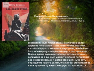 Кожинов, В. В. Как пишут стихи : о законах
поэтического творчества / Вадим Валерианович
Кожинов. - Москва : Алгоритм, 2001. - 320 с.
В названии «Как пишут стихи» заключено более
широкое понимание – «как чувствовать поэзию».
и чтобы передать это живое ощущение, необходим
был не литературоведческий дар, а дар провидца.
В наше время возникает вопрос: почему поэзия –
если даже ее в данный момент никто не потребляет –
все же необходима? И автор отвечает: «Она есть
оправдание нашего бытия, она как бы утверждает за
нами право на ту жизнь, которую мы прожили…»
 