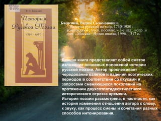 Баевский, В. С. История русской поэзии,
1730-1980 : компендиум : учеб. пособие / Вадим
Соломонович Баевский. - 3-е изд., испр. и доп. -
Москва : Новая школа, 1996. - 317 с.
Данная книга представляет собой сжатое
изложение основных положений истории
русской поэзии. Автор прослеживает
чередование взлетов и падений поэтических
периодов в соответствии со вкусами и
запросами сменяющихся поколений на
протяжении двухсотпятидесятилетнего
исторического отрезка времени.
История поэзии рассмотрена, в частности, как
история изменения отношения автора к слову,
к звуку, как процесс смены и сочетания разных
способов интонирования.
 