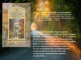 Гуковский, Г. А. Ранние работы по
истории русской поэзии XVIII века /
Григорий Александрович Гуковский ; общ.
ред., вступ. ст. В. М. Живова. - Москва :
Языки русской культуры, 2001. - 368 с.
В настоящем издании собраны ранние
работы крупнейшего специалиста по истории
русской литературы XVIII в. Г. А. Гуковского.
исследуя русскую поэзию данного периода,
Г. А. Гуковский в 1920-е годы основывался на
идеях и аналитическом инструментарии
русского формализма. Формальный метод в
его исследованиях был модифицирован
и приспособлен к задачам изучения
литературы, находящейся в период
становления.
 