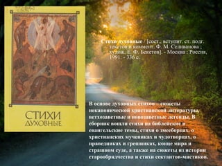 Стихи духовные / [сост., вступит. ст.
подг. текстов и коммент. Ф. М. Селиванова ;
худож. Е. Ф. Бекетов]. - Москва : Россия,
1991. - 336 с.
В основе духовных стихов – сюжеты
неканонической христианской литературы,
ветхозаветные и новозаветные легенды. В
сборник вошли стихи на библейские и
евангельские темы, стихи о змееборцах, о
христианских мучениках и чудотворцах, о
праведниках и грешниках, конце мира и
страшном суде, а также на сюжеты из истории
старообрядчества и стихи сектантов-мистиков.
 
