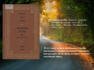 Обрядовая поэзия. Книга 2 :
семейно-бытовой фольклор / сост. Ю. Г.
Круглова. - Москва : Русская книга,
1997. - 623 с.
В эту книгу вошли приговоры и песни,
связанные с семейно-бытовыми обрядами,
центральное место среди которых занимает
свадебный обряд.
 