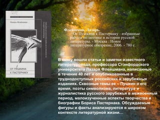 Флейшман, Л. От Пушкина к
Пастернаку : избранные работы по
поэтике и истории русской литературы /
Лазарь Флейшман. - Москва : Новое
литературное обозрение, 2006. - 780 с.
В книгу вошли статьи и заметки известного
литературоведа, профессора Стэнфордского
университета Лазаря Флейшмана, написанные
в течение 40 лет и опубликованные в
труднодоступных российских и зарубежных
изданиях. Сквозные темы ее – Пушкин и его
время, поэты символизма, литература и
журналистика русского зарубежья в межвоенный
период, малоизученные аспекты творчества и
биографии Бориса Пастернака. Обсуждаемые
фигуры и факты анализируются в широком
контексте литературной жизни…
 