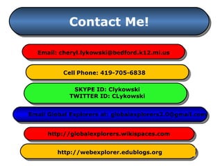 Contact Me! Email: cheryl.lykowski@bedford.k12.mi.us Email Global Explorers at: globalexplorers2.0@gmail.com http://globalexplorers.wikispaces.com http://webexplorer.edublogs.org SKYPE ID: Clykowski TWITTER ID: CLykowski 