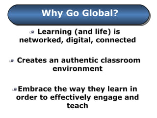 Learning (and life) is networked, digital, connected Creates an authentic classroom environment Embrace the way they learn in order to effectively engage and teach Why Go Global? 