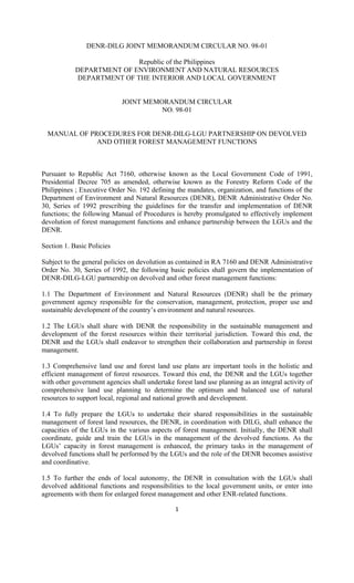 1 
 
DENR-DILG JOINT MEMORANDUM CIRCULAR NO. 98-01
Republic of the Philippines
DEPARTMENT OF ENVIRONMENT AND NATURAL RESOURCES
DEPARTMENT OF THE INTERIOR AND LOCAL GOVERNMENT
JOINT MEMORANDUM CIRCULAR
NO. 98-01
MANUAL OF PROCEDURES FOR DENR-DILG-LGU PARTNERSHIP ON DEVOLVED
AND OTHER FOREST MANAGEMENT FUNCTIONS
Pursuant to Republic Act 7160, otherwise known as the Local Government Code of 1991,
Presidential Decree 705 as amended, otherwise known as the Forestry Reform Code of the
Philippines ; Executive Order No. 192 defining the mandates, organization, and functions of the
Department of Environment and Natural Resources (DENR), DENR Administrative Order No.
30, Series of 1992 prescribing the guidelines for the transfer and implementation of DENR
functions; the following Manual of Procedures is hereby promulgated to effectively implement
devolution of forest management functions and enhance partnership between the LGUs and the
DENR.
Section 1. Basic Policies
Subject to the general policies on devolution as contained in RA 7160 and DENR Administrative
Order No. 30, Series of 1992, the following basic policies shall govern the implementation of
DENR-DILG-LGU partnership on devolved and other forest management functions:
1.1 The Department of Environment and Natural Resources (DENR) shall be the primary
government agency responsible for the conservation, management, protection, proper use and
sustainable development of the country’s environment and natural resources.
1.2 The LGUs shall share with DENR the responsibility in the sustainable management and
development of the forest resources within their territorial jurisdiction. Toward this end, the
DENR and the LGUs shall endeavor to strengthen their collaboration and partnership in forest
management.
1.3 Comprehensive land use and forest land use plans are important tools in the holistic and
efficient management of forest resources. Toward this end, the DENR and the LGUs together
with other government agencies shall undertake forest land use planning as an integral activity of
comprehensive land use planning to determine the optimum and balanced use of natural
resources to support local, regional and national growth and development.
1.4 To fully prepare the LGUs to undertake their shared responsibilities in the sustainable
management of forest land resources, the DENR, in coordination with DILG, shall enhance the
capacities of the LGUs in the various aspects of forest management. Initially, the DENR shall
coordinate, guide and train the LGUs in the management of the devolved functions. As the
LGUs’ capacity in forest management is enhanced, the primary tasks in the management of
devolved functions shall be performed by the LGUs and the role of the DENR becomes assistive
and coordinative.
1.5 To further the ends of local autonomy, the DENR in consultation with the LGUs shall
devolved additional functions and responsibilities to the local government units, or enter into
agreements with them for enlarged forest management and other ENR-related functions.
 