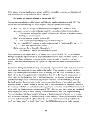 Other reasons for using social media to interact with DEN included the promotion and facilitation of
new friendships, and seeing the human side of colleagues.

           Reasons for not using social media to interact with DEN

Seventy-seven participants provided reasons for NOT using social media to interact with DEN. The
reasons were distributed among four main categories. The participants stated that they:

       •   Didn’t see a need and thought social media was distracting (n=29). A number of these
           respondents considered social media appropriate for personal use, but not professional use.
               o “Interaction on social media is superficial and does not allow for in-depth relationship
                  building and communication.”
       •   Didn’t have time to spend on social media (n=15)
               o “I am too busy planning and preparing for the following day.”
       •   Were not aware of DEN’s presence on social media sites such as Facebook and Twitter (n=13)
               o “Is there a DEN presence on Facebook?”
       •   Had access issues due to district-level firewalls (n=8)
               o “Facebook and LinkedIn are both blocked at school.”

The remaining respondents gave a variety of reasons for not interacting with DEN via social media.
Most gave a specific explanation of why they used one form of social media rather than another. A few
explained that they were just now becoming familiar with social media in general so were “slow
starters”, and two others simply could not explain why they did not use social media to interact with
DEN.

In summary, the respondents to this survey were generally very active social media users, with over two-
thirds saying that, in general, they used social media “daily”. When intending to interact with DEN
specifically, most respondents used social media on a weekly basis. Of all the forms of social media,
Facebook was the most popular form for respondents in their day-to-day life, with approximately two-
thirds saying that Facebook is the form of social media that they use the most. Interestingly, when it
came to interacting with DEN specifically, respondents were more likely to turn to blogs, although
Facebook remained the second most popular option. Almost three-fourths of respondents used either
blogs or Facebook to interact with DEN. The only form of social media that was considered “not useful”
for interacting with DEN was LinkedIn. In addition, numerous respondents wrote in “Plurk” as a form of
social media that they commonly use to interact with DEN. This was not a platform that was considered
when designing the survey. Reasons for using social media to interact with DEN ranged from being
“convenient and easy”, to being “good for getting up-to-date information”, to “a great way to connect
with like-minded educators”, to “an effective way to share resources.” Those respondents who did not
use social media to interact with DEN said they did not do so primarily because they “didn’t see the
need” had “access issues”, or simply “didn’t know” that DEN had an active social media presence.




                                                      13	
  
	
  
 