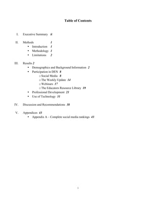 Table of Contents


         I.   Executive Summary ii

        II.   Methods             1
                 • Introduction   1
                 • Methodology    1
                 • Limitations    2

       III.   Results 2
                 • Demographics and Background Information 2
                 • Participation in DEN 8
                         o Social Media 8
                         o The Weekly Update 14
                         o Webinars 17
                         o The Educators Resource Library 19
                 • Professional Development 21
                 • Use of Technology 31

   IV.        Discussion and Recommendations 38

       V.     Appendices 43
                 • Appendix A – Complete social media rankings 43




                                                     i	
  
	
  
 