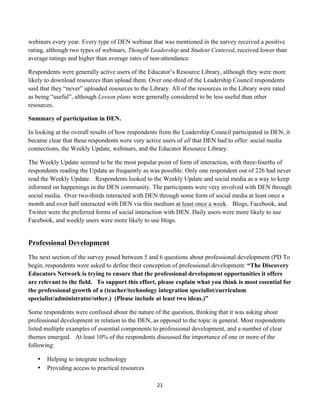 webinars every year. Every type of DEN webinar that was mentioned in the survey received a positive
rating, although two types of webinars, Thought Leadership and Student Centered, received lower than
average ratings and higher than average rates of non-attendance.

Respondents were generally active users of the Educator’s Resource Library, although they were more
likely to download resources than upload them. Over one-third of the Leadership Council respondents
said that they “never” uploaded resources to the Library. All of the resources in the Library were rated
as being “useful”, although Lesson plans were generally considered to be less useful than other
resources.

Summary of participation in DEN.

In looking at the overall results of how respondents from the Leadership Council participated in DEN, it
became clear that these respondents were very active users of all that DEN had to offer: social media
connections, the Weekly Update, webinars, and the Educator Resource Library.

The Weekly Update seemed to be the most popular point of form of interaction, with three-fourths of
respondents reading the Update as frequently as was possible. Only one respondent out of 226 had never
read the Weekly Update. Respondents looked to the Weekly Update and social media as a way to keep
informed on happenings in the DEN community. The participants were very involved with DEN through
social media. Over two-thirds interacted with DEN through some form of social media at least once a
month and over half interacted with DEN via this medium at least once a week. Blogs, Facebook, and
Twitter were the preferred forms of social interaction with DEN. Daily users were more likely to use
Facebook, and weekly users were more likely to use blogs.


Professional Development
The next section of the survey posed between 5 and 6 questions about professional development (PD To
begin, respondents were asked to define their conception of professional development: “The Discovery
Educators Network is trying to ensure that the professional development opportunities it offers
are relevant to the field. To support this effort, please explain what you think is most essential for
the professional growth of a (teacher/technology integration specialist/curriculum
specialist/administrator/other.) (Please include at least two ideas.)”

Some respondents were confused about the nature of the question, thinking that it was asking about
professional development in relation to the DEN, as opposed to the topic in general. Most respondents
listed multiple examples of essential components to professional development, and a number of clear
themes emerged. At least 10% of the respondents discussed the importance of one or more of the
following:

       •   Helping to integrate technology
       •   Providing access to practical resources

                                                     21	
  
	
  
 